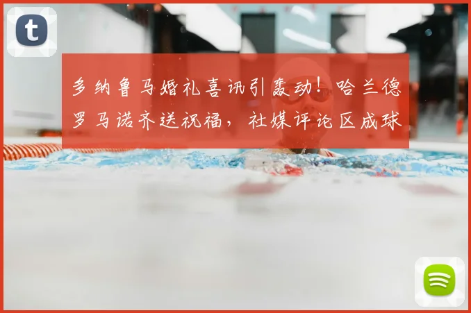 多纳鲁马婚礼喜讯引轰动！哈兰德罗马诺齐送祝福，社媒评论区成球星聚会