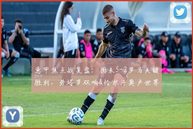 意甲焦点战复盘：国米5-2罗马关键胜利，劳塔罗双响&恰尔汗奥卢世界波战术解析