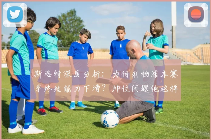 斯洛特深度分析：为何利物浦本赛季终结能力下滑？帅位问题他这样回应