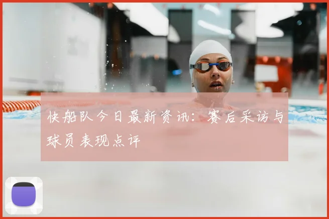 快船队今日最新资讯：赛后采访与球员表现点评