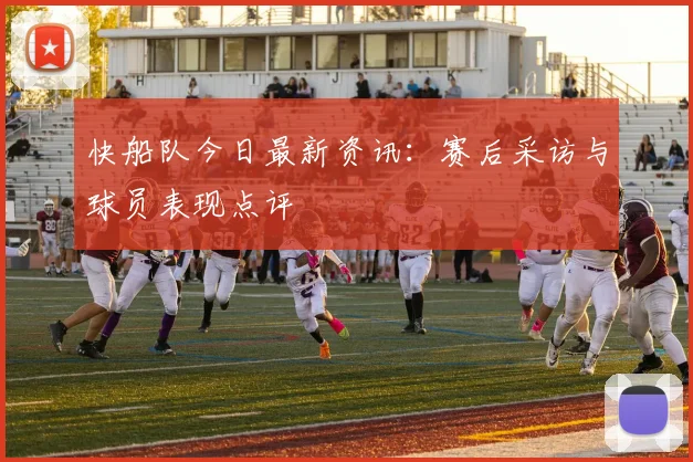 快船队今日最新资讯：赛后采访与球员表现点评