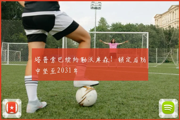 塔普索巴续约勒沃库森！锁定后防中坚至2031年