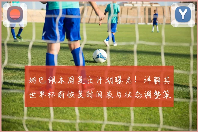 姆巴佩本周复出计划曝光！详解其世界杯前恢复时间表与状态调整策略