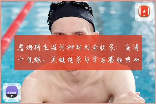詹姆斯生涯封神时刻全收录:高清十佳球、关键绝杀与季后赛经典回顾