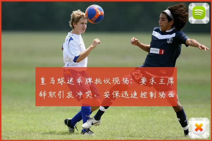 皇马球迷举牌抗议现场：要求主席辞职引发冲突，安保迅速控制场面细节曝光