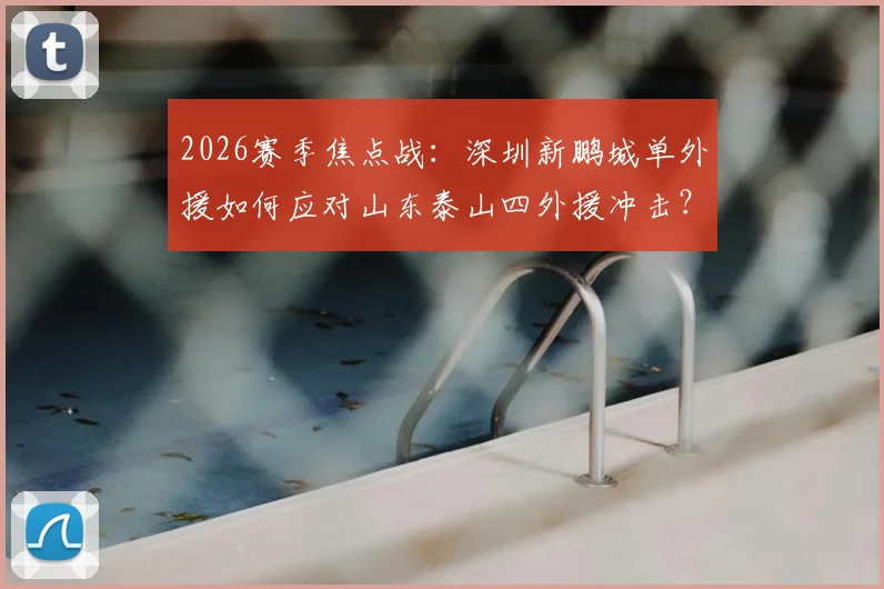 2026赛季焦点战：深圳新鹏城单外援如何应对山东泰山四外援冲击？泽卡先发成关键看点