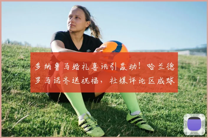 多纳鲁马婚礼喜讯引轰动！哈兰德罗马诺齐送祝福，社媒评论区成球星聚会